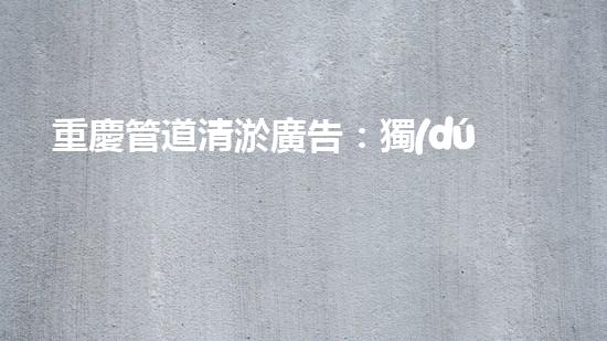 重慶管道清淤廣告：獨(dú)家揭秘！哪位明星竟然親自下水，為你的城市清理污泥？！